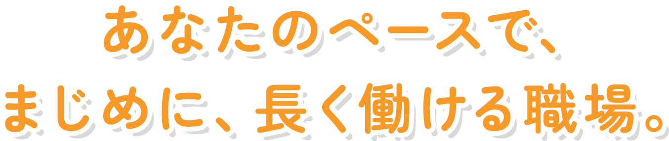 あなたのペースで、まじめに、長く働ける職場。